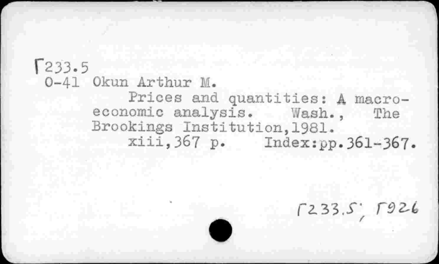 ﻿f233.5
0-41 Okun Arthur M.
Prices and quantities: A macroeconomic analysis. Wash., The Brookings Institution,1981.
xiii,367 p. Index:pp.361-367.
/"2.33.3'-